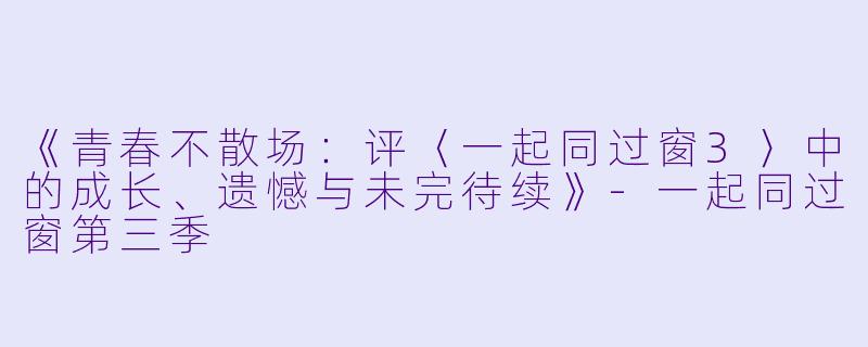 《青春不散场:评〈一起同过窗3〉中的成长、遗憾与未完待续》
