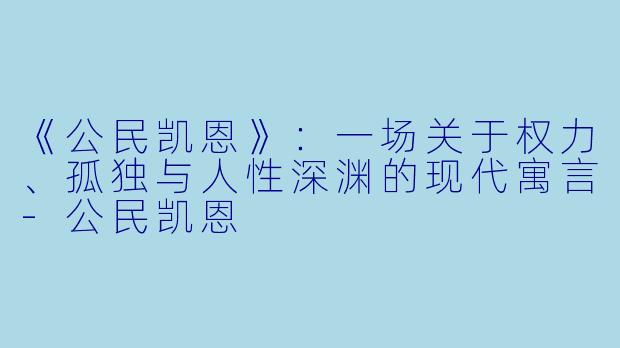 《公民凯恩》：一场关于权力、孤独与人性深渊的现代寓言-公民凯恩