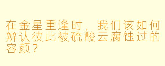 在金星重逢时，我们该如何辨认彼此被硫酸云腐蚀过的容颜？