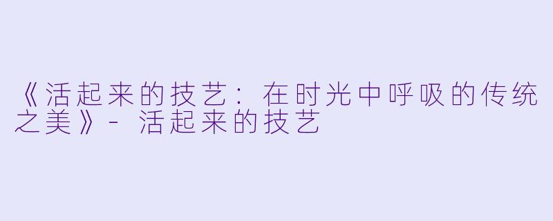 《活起来的技艺：在时光中呼吸的传统之美》-活起来的技艺