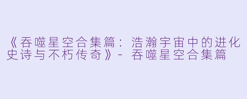 《吞噬星空合集篇：浩瀚宇宙中的进化史诗与不朽传奇》-吞噬星空合集篇