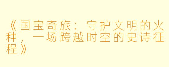 《国宝奇旅：守护文明的火种，一场跨越时空的史诗征程》