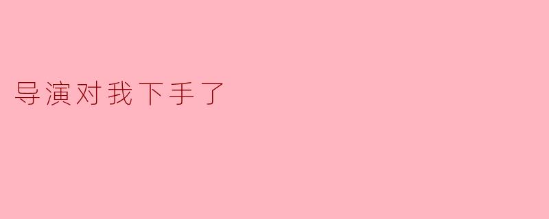 《当导演对我“下手”:一场戏里戏外的成长蜕变》