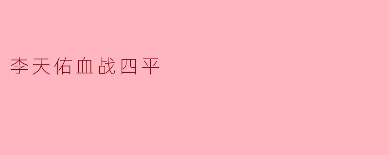 铁血鏖战四平街——李天佑将军与四平保卫战的英雄史诗