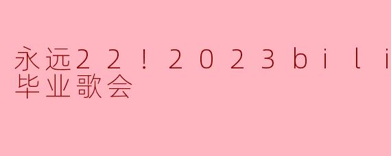 永远22！2023bilibili毕业歌会
