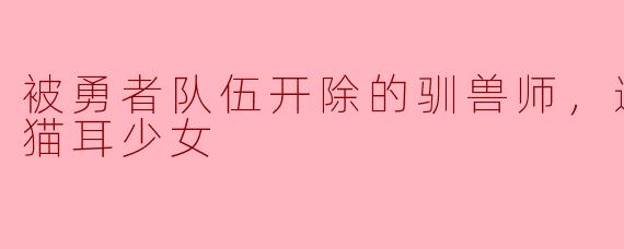 "被勇者队伍开除的驯兽师，如何与偶然邂逅的‘最强种’猫耳少女建立羁绊？她的力量会为他带来怎样的改变？"
