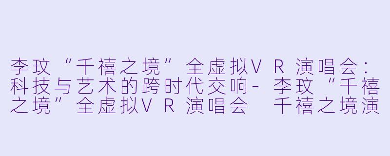 李玟“千禧之境”全虚拟VR演唱会：科技与艺术的跨时代交响-李玟“千禧之境”全虚拟VR演唱会 千禧之境演唱会