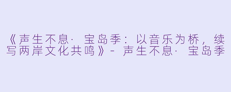 《声生不息·宝岛季：以音乐为桥，续写两岸文化共鸣》-声生不息·宝岛季