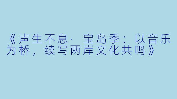 《声生不息·宝岛季：以音乐为桥，续写两岸文化共鸣》