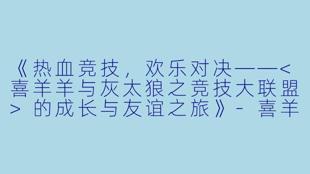 《热血竞技，欢乐对决——<喜羊羊与灰太狼之竞技大联盟>的成长与友谊之旅》-喜羊羊与灰太狼之竞技大联盟