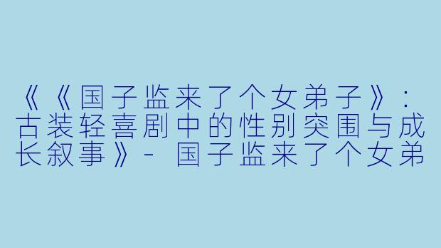 《《国子监来了个女弟子》：古装轻喜剧中的性别突围与成长叙事》-国子监来了个女弟子