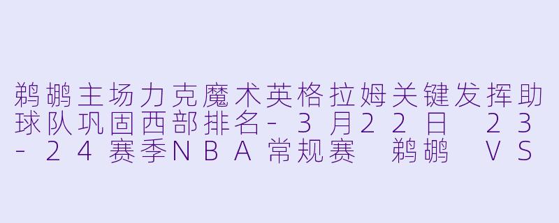 鹈鹕主场力克魔术英格拉姆关键发挥助球队巩固西部排名-3月22日 23-24赛季NBA常规赛 鹈鹕 VS 魔术