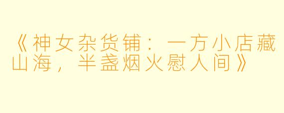 《神女杂货铺：一方小店藏山海，半盏烟火慰人间》
