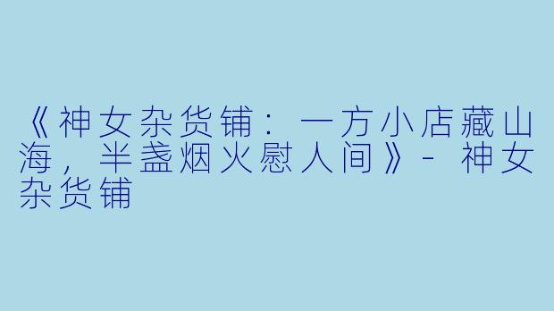 《神女杂货铺：一方小店藏山海，半盏烟火慰人间》-神女杂货铺