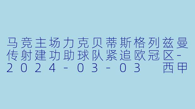 马竞主场力克贝蒂斯格列兹曼传射建功助球队紧追欧冠区-2024-03-03 西甲联赛 马德里竞技 VS 皇家贝蒂斯
