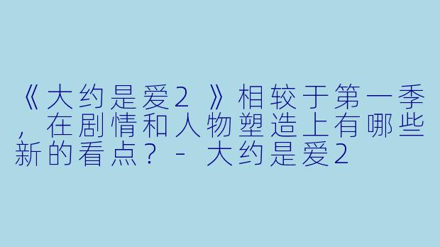《大约是爱2》相较于第一季，在剧情和人物塑造上有哪些新的看点？-大约是爱2