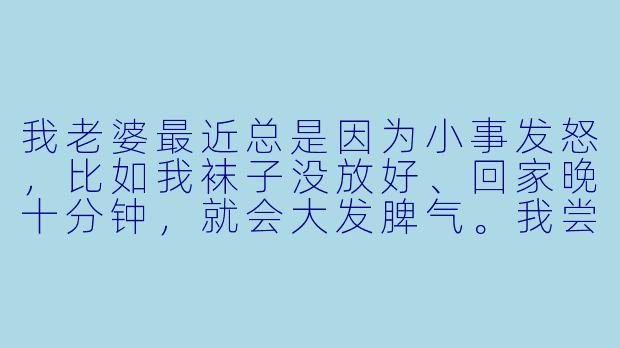 我老婆最近总是因为小事发怒，比如我袜子没放好、回家晚十分钟，就会大发脾气。我尝试沟通她却说我敷衍，冷战又让关系更僵。我究竟该怎么做才能平息她的怒火，改善我们的关系？