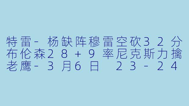 特雷-杨缺阵穆雷空砍32分布伦森28+9率尼克斯力擒老鹰-3月6日 23-24赛季NBA常规赛 老鹰 VS 尼克斯