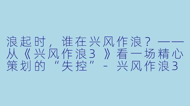 浪起时，谁在兴风作浪？——从《兴风作浪3》看一场精心策划的“失控”-兴风作浪3