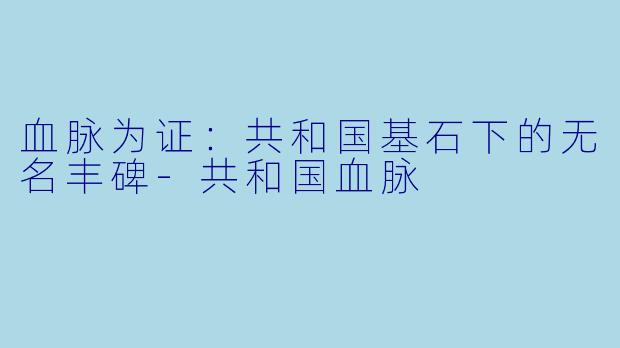 血脉为证:共和国基石下的无名丰碑-共和国血脉