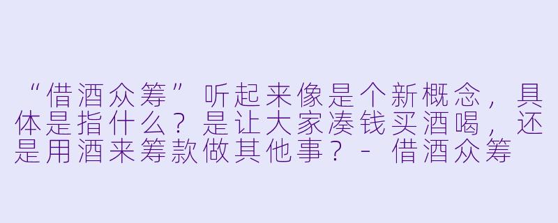 “借酒众筹”听起来像是个新概念,具体是指什么?是让大家凑钱买酒喝,还是用酒来筹款做其他事?-借酒众筹