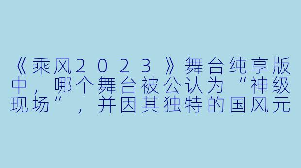 《乘风2023》舞台纯享版中，哪个舞台被公认为“神级现场”，并因其独特的国风元素与高难度杂技动作引发热议？