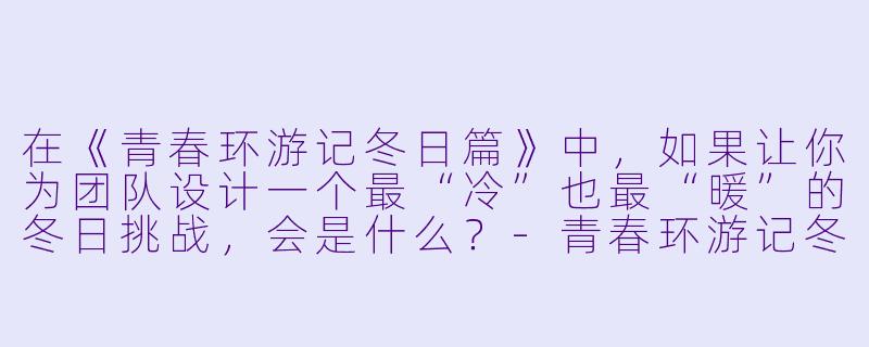 在《青春环游记冬日篇》中,如果让你为团队设计一个最“冷”也最“暖”的冬日挑战,会是什么?-青春环游记冬日篇