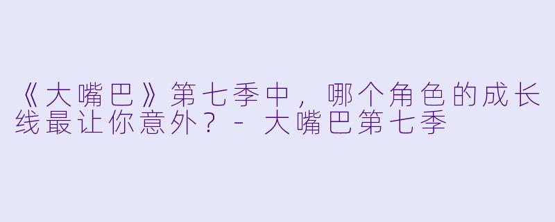 《大嘴巴》第七季中，哪个角色的成长线最让你意外？-大嘴巴第七季