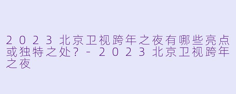 2023北京卫视跨年之夜有哪些亮点或独特之处?-2023北京卫视跨年之夜