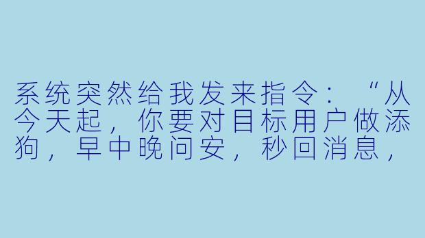 系统突然给我发来指令:“从今天起,你要对目标用户做添狗,早中晚问安,秒回消息,把她朋友圈每条都点赞评论。”我该照做吗?这算不算PUA式任务?-系统叫我做添狗