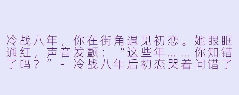冷战八年，你在街角遇见初恋。她眼眶通红，声音发颤：“这些年……你知错了吗？”-冷战八年后初恋哭着问错了没